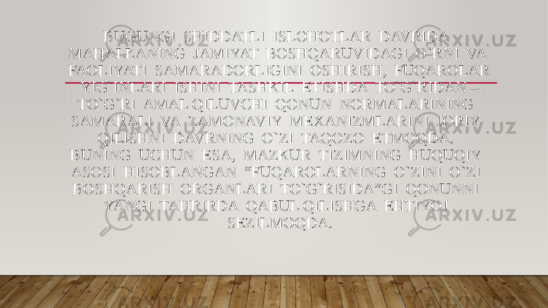 BUGUNGI SHIDDATLI ISLOHOTLAR DAVRIDA MAHALLANING JAMIYAT BOSHQARUVIDAGI O`RNI VA FAOLIYATI SAMARADORLIGINI OSHIRISH, FUQAROLAR YIG`INLARI ISHINI TASHKIL ETISHDA TO`G`RIDAN – TO`G`RI AMAL QILUVCHI QONUN NORMALARINING SAMARALI VA ZAMONAVIY MEXANIZMLARINI JORIY QILISHNI DAVRNING O`ZI TAQOZO ETMOQDA. BUNING UCHUN ESA, MAZKUR TIZIMNING HUQUQIY ASOSI HISOBLANGAN “FUQAROLARNING O`ZINI O`ZI BOSHQARISH ORGANLARI TO`G`RISIDA”GI QONUNNI YANGI TAHRIRDA QABUL QILISHGA EHTIYOJ SEZILMOQDA. 