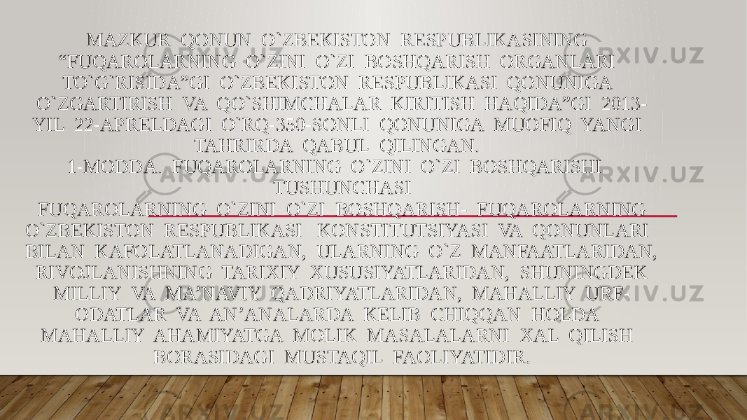 MAZKUR QONUN O`ZBEKISTON RESPUBLIKASINING “FUQAROLARNING O`ZINI O`ZI BOSHQARISH ORGANLARI TO`G`RISIDA”GI O`ZBEKISTON RESPUBLIKASI QONUNIGA O`ZGARTIRISH VA QO`SHIMCHALAR KIRITISH HAQIDA”GI 2013- YIL 22-APRELDAGI O`RQ-350-SONLI QONUNIGA MUOFIQ YANGI TAHRIRDA QABUL QILINGAN. 1-MODDA. FUQAROLARNING O`ZINI O`ZI BOSHQARISHI TUSHUNCHASI FUQAROLARNING O`ZINI O`ZI BOSHQARISH- FUQAROLARNING O`ZBEKISTON RESPUBLIKASI KONSTITUTSIYASI VA QONUNLARI BILAN KAFOLATLANADIGAN, ULARNING O`Z MANFAATLARIDAN, RIVOJLANISHNING TARIXIY XUSUSIYATLARIDAN, SHUNINGDEK MILLIY VA MA’NAVIY QADRIYATLARIDAN, MAHALLIY URF- ODATLAR VA AN’ANALARDA KELIB CHIQQAN HOLDA MAHALLIY AHAMIYATGA MOLIK MASALALARNI XAL QILISH BORASIDAGI MUSTAQIL FAOLIYATIDIR. 