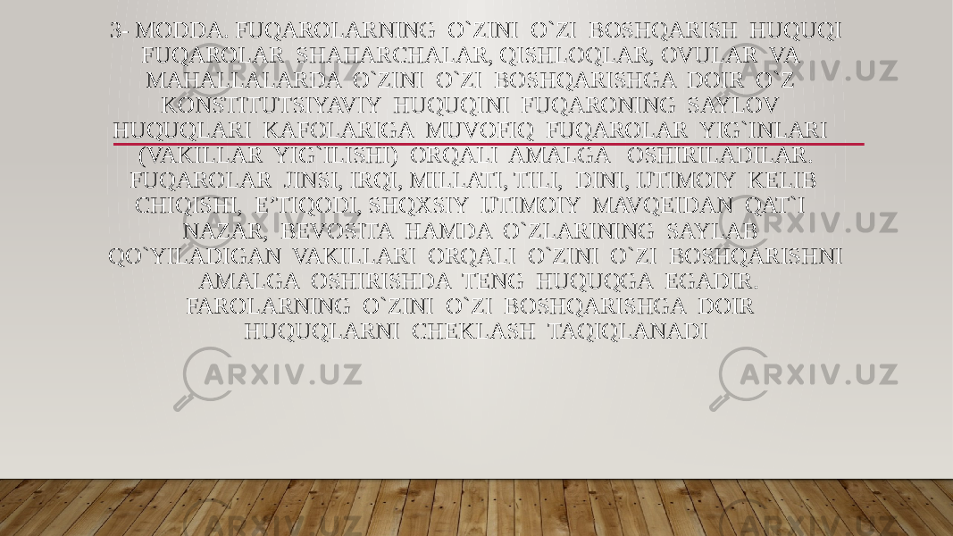 3- MODDA. FUQAROLARNING O`ZINI O`ZI BOSHQARISH HUQUQI FUQAROLAR SHAHARCHALAR, QISHLOQLAR, OVULAR VA MAHALLALARDA O`ZINI O`ZI BOSHQARISHGA DOIR O`Z KONSTITUTSIYAVIY HUQUQINI FUQARONING SAYLOV HUQUQLARI KAFOLARIGA MUVOFIQ FUQAROLAR YIG`INLARI (VAKILLAR YIG`ILISHI) ORQALI AMALGA OSHIRILADILAR. FUQAROLAR JINSI, IRQI, MILLATI, TILI, DINI, IJTIMOIY KELIB CHIQISHI, E’TIQODI, SHQXSIY IJTIMOIY MAVQEIDAN QAT`I NAZAR, BEVOSITA HAMDA O`ZLARINING SAYLAB QO`YILADIGAN VAKILLARI ORQALI O`ZINI O`ZI BOSHQARISHNI AMALGA OSHIRISHDA TENG HUQUQGA EGADIR. FAROLARNING O`ZINI O`ZI BOSHQARISHGA DOIR HUQUQLARNI CHEKLASH TAQIQLANADI 