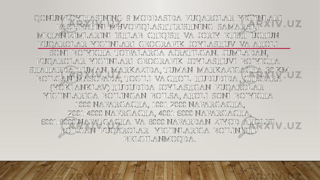 QONUN LOYIHASINING 9-MODDASIDA FUQAROLAR YIG`INLARI FAOLIYATINI MUVOFIQLASHTIRISHNING SAMARALI MEHANIZIMLARINI ISHLAB CHIQISH VA JORIY ETISH UCHUN FUQAROLAR YIG`INLARI GEOGRAFIK JOYLASHUV VA AHOLI SONI BO`YICHA TOIFALARGA AJRATILGAN. JUMLADAN, FUQAROLAR YIG`INLARI GEOGRAFIK JOYLASHUVI BO`YICHA SHAHARDA, TUMAN MARKAZIDA, TUMAN MARKAZIGACHA 30 KM BO`LGAN MASOFADA, TOG`LI VA CHO`L HUDUDIDA , CHEGARA (YOKI ANKLAV) HUDUDIDA JOYLASHGAN FUQAROLAR YIG`INLARIGA BO`LINGAN BO`LSA, AHOLI SONI BO`YICHA 1000 NAFARGACHA, 1001-2000 NAFARGACHA, 2001-4000 NAFRGACHA, 4001-6000 NAFARGACHA, 6001-8000 NAFATGACHA VA 8000 NAFARDAN ZIYOD AHOLISI BO`LGAN FUQAROLAR YIG`INLARIGA BO`LINISHI BELGILANMOQDA. 