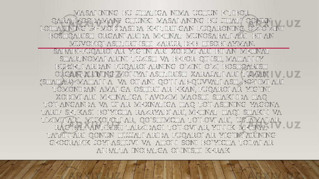 MASALINING BU JIHATIGA NIMA UCHUN E`TIBOR QARATMOQDAMAN? CHUNKI MASALANING BU JIHATI QONUN LOIHASINING 54- MODDASIDA KELTIRILGAN FUQARONING O`Z O`ZINI BOSHQARISH ORGANLARIDA MEHNAT MUNOSABATLARI BILAN MUVOFIQLASHTIRILISHI ZARUR, DEB HISOBLAYMAN. SABABI-FUQAROLAR YIG`INLARI XODIMLARI BILAN MEHNAT SHARTNOMALARINI TUZISH VA BEFOR QILISH, MAHALLIY BUDJETLARDAN FUQAROLARNING O`ZINI O`ZI BOSHQARISH ORGANLARINING MOLIYALASHTIRISH XARAJATLARI TUMAN (SHAHAR) MAHALLA VA OILANI QO`LLAB-QUVVATLASH BO`LIMLARI TOMONIDAN AMALGA OSHIRILAR EKAN, FUQAROLAR YIG`INI XODIMLARI MEHNATIGA LAVOZIM MAOSHI SHAKLIDA HAQ TO`LANGANDA VA ULAR MEXNATIGA HAQ TO`LASHNING YAGONA TARIF SETKASI BO`YICHA RAZRYADLARI, MEHNAT HAQI SHAKLI VA TIZIMILARI, MUKOFOTLAR, QO`SHIMCHA TO`LOVLARI, USTAMALAR, RAG`BATLANTIRISH TARZIDAGI TO`LOVLAR, YILLIK MEHNAT TA’TILLARI QONUN HUJJATLARIDA FUQAROLAR YIG`INLARINING GEOGRAFIK JOYLASHUVI VA AHOLI SONI BO`YICHA TOIFALAR ALBATTA INOBATGA OLINISHI KERAK 