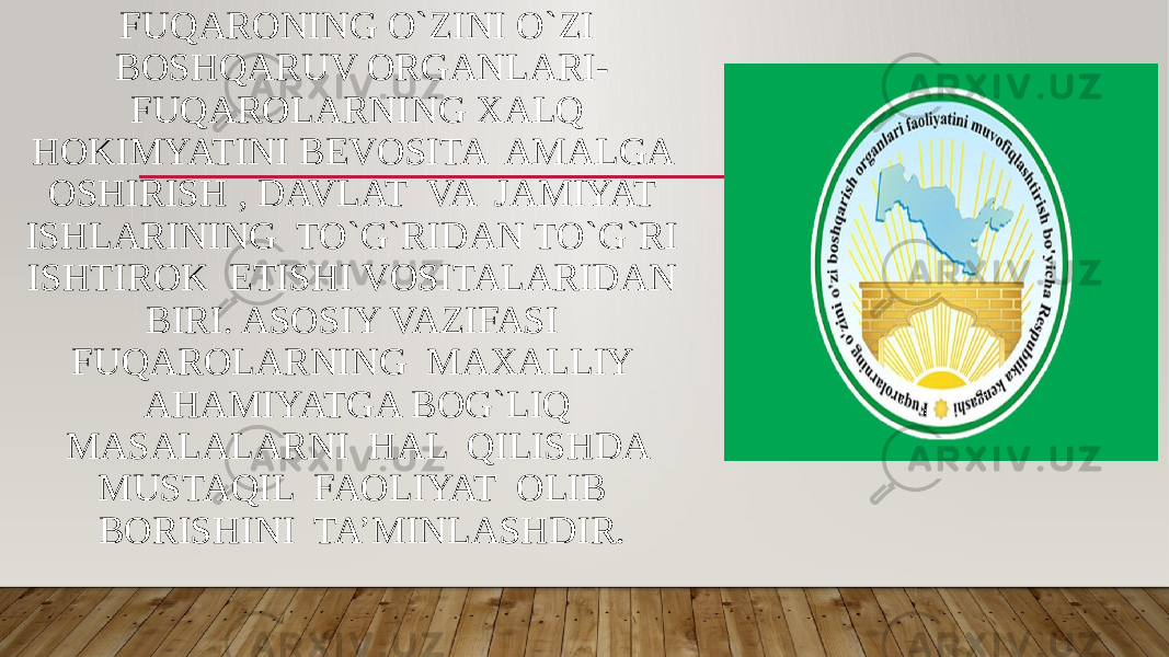 FUQARONING O`ZINI O`ZI BOSHQARUV ORGANLARI- FUQAROLARNING XALQ HOKIMYATINI BEVOSITA AMALGA OSHIRISH , DAVLAT VA JAMIYAT ISHLARINING TO`G`RIDAN TO`G`RI ISHTIROK ETISHI VOSITALARIDAN BIRI. ASOSIY VAZIFASI FUQAROLARNING MAXALLIY AHAMIYATGA BOG`LIQ MASALALARNI HAL QILISHDA MUSTAQIL FAOLIYAT OLIB BORISHINI TA’MINLASHDIR. 