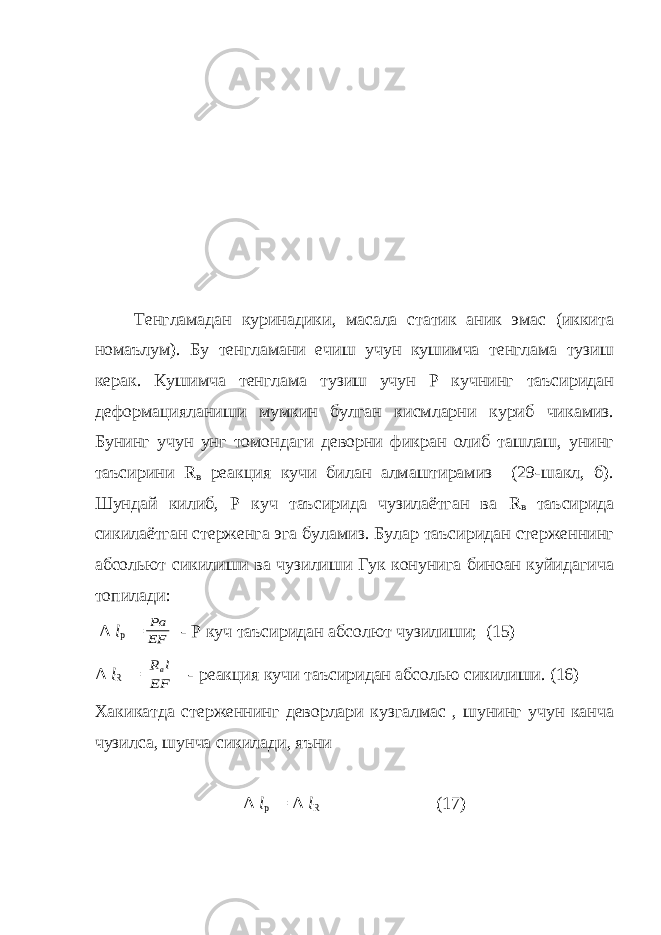 Тенгламадан куринадики, масала статик аник эмас (иккита номаълум). Бу тенгламани ечиш учун кушимча тенглама тузиш керак. Кушимча тенглама тузиш учун Р кучнинг таъсиридан деформацияланиши мумкин булган кисмларни куриб чикамиз. Бунинг учун унг томондаги деворни фикран олиб ташлаш, унинг таъсирини R в реакция кучи билан алмаштирамиз (29-шакл, б). Шундай килиб, Р куч таъсирида чузилаётган ва R в таъсирида сикилаётган стерженга эга буламиз. Булар таъсиридан стерженнинг абсольют сикилиши ва чузилиши Гук конунига биноан куйидагича топилади: Δ l p =EF Pa - P куч таъсиридан абсолют чузилиши; (15) Δ l R = EF l Rв - реакция кучи таъсиридан абсолью сикилиши. (16) Хакикатда стерженнинг деворлари кузгалмас , шунинг учун канча чузилса, шунча сикилади, яъни Δ l p = Δ l R (17) 