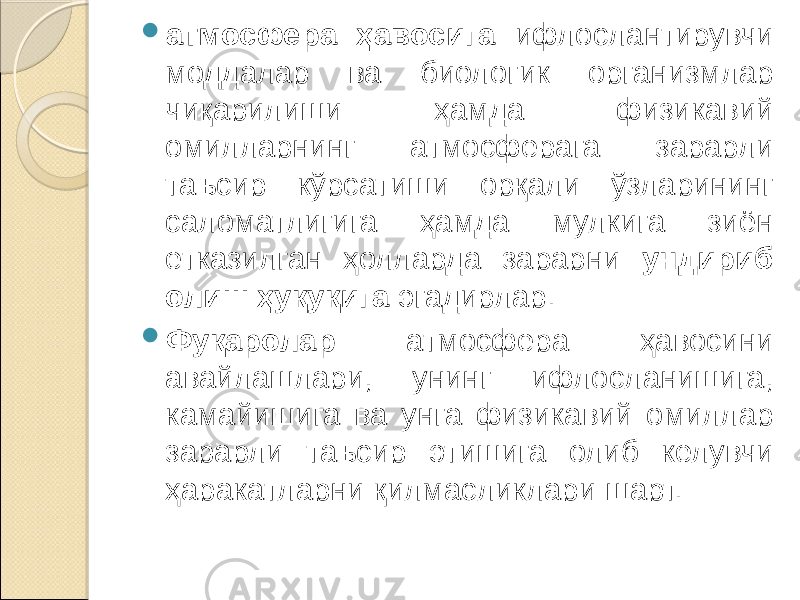  атмосфера ҳавосига ифлослантирувчи моддалар ва биологик организмлар чиқарилиши ҳамда физикавий омилларнинг атмосферага зарарли таъсир кўрсатиши орқали ўзларининг саломатлигига ҳамда мулкига зиён етказилган ҳолларда зарарни ундириб олиш ҳуқуқига эгадирлар.  Фуқаролар атмосфера ҳавосини авайлашлари, унинг ифлосланишига, камайишига ва унга физикавий омиллар зарарли таъсир этишига олиб келувчи ҳаракатларни қилмасликлари шарт. 