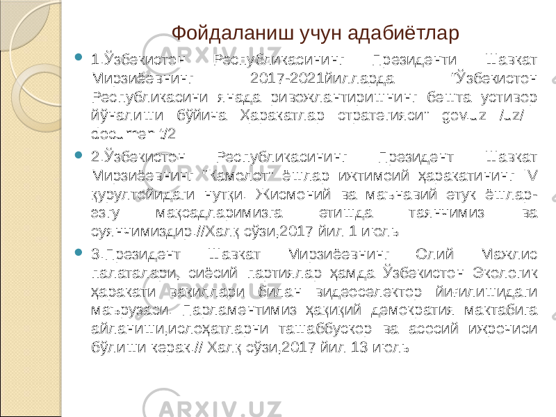 Фойдаланиш учун адабиётлар  1.Ўзбекистон Республикасининг Президенти Шавкат Мирзиёевнинг 2017-2021йилларда “Ўзбекистон Республикасини янада ривожлантиришнинг бешта устивор йўналиши бўйича Ҳаракатлар стратегияси” gov.uz /uz/ documen t/2  2.Ўзбекистон Республикасининг Президент Шавкат Мирзиёевнинг “Камолот” ёшлар ижтимоий ҳаракатининг IV қурултойидаги нутқи. Жисмоний ва маънавий етук ёшлар- эзгу мақсадларимизга етишда таянчимиз ва суянчимиздир.//Халқ сўзи,2017 йил 1 июль  3.Президент Шавкат Мирзиёевнинг Олий Мажлис палаталари, сиёсий партиялар ҳамда Ўзбекистон Экологик ҳаракати вакиллари билан видеоселектор йиғилишидаги маърузаси. Парламентимиз ҳақиқий демократия мактабига айланиши,ислоҳатларни ташаббускор ва асосий ижрочиси бўлиши керак.// Халқ сўзи,2017 йил 13 июль 