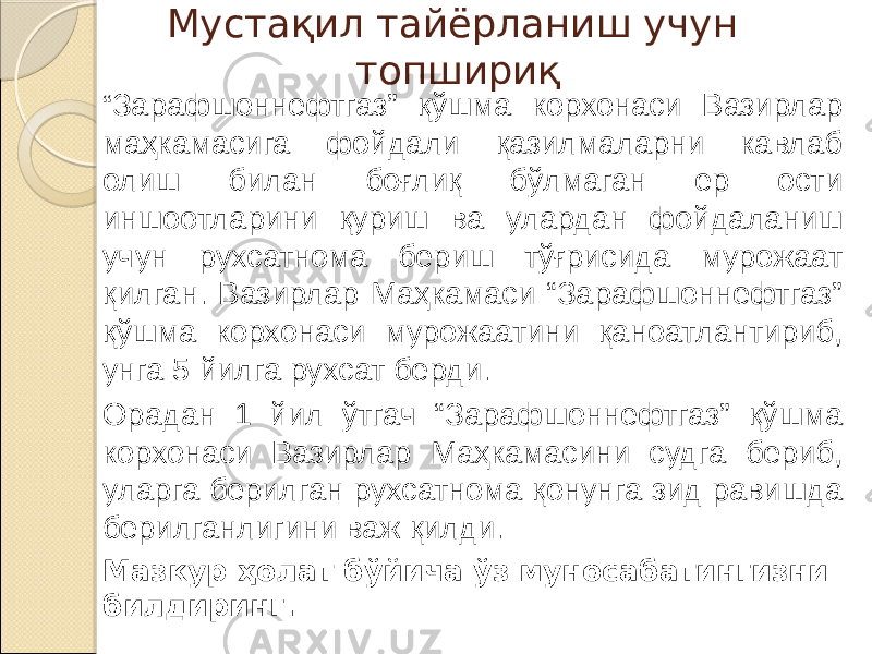 Мустақил тайёрланиш учун топшириқ “ Зарафшоннефтгаз” қўшма корхонаси Вазирлар маҳкамасига фойдали қазилмаларни кавлаб олиш билан боғлиқ бўлмаган ер ости иншоотларини қуриш ва улардан фойдаланиш учун рухсатнома бериш тўғрисида мурожаат қилган. Вазирлар Маҳкамаси “Зарафшоннефтгаз” қўшма корхонаси мурожаатини қаноатлантириб, унга 5 йилга рухсат берди. Орадан 1 йил ўтгач “Зарафшоннефтгаз” қўшма корхонаси Вазирлар Маҳкамасини судга бериб, уларга берилган рухсатнома қонунга зид равишда берилганлигини важ қилди. Мазкур ҳолат бўйича ўз муносабатингизни билдиринг. 