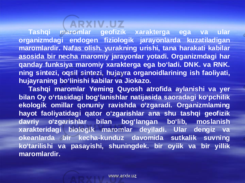 Tashqi maromlar geofizik xarakterga ega va ular organizmdagi endogen fiziologik jarayonlarda kuzatiladigan maromlardir. Nafas olish. yurakning urishi, tana harakati kabilar asosida bir necha maromiy jarayonlar yotadi. Organizmdagi har qanday funksiya maromiy xarakterga ega bo‘ladi. DNK. va RNK. ning sintezi, oqsil sintezi, hujayra organoidlarining ish faoliyati, hujayraning bo‘linishi kabilar va Jiokazo. Tashqi maromlar Yeming Quyosh atrofida aylanishi va yer bilan Oy o‘rtasidagi bog‘lanishlar natijasida saoradagi ko‘pchilik ekologik omillar qonuniy ravishda o‘zgaradi. Organizmlaming hayot faoliyatidagi qator o‘zgarishlar ana shu tashqi geofizik davriy o‘zgarishlar bilan bog‘langan bo‘lib, moslanish xarakteridagi biologik maromlar deyiladi. Ular dengiz va okeanlarda bir kecha-kunduz davomida sutkalik suvning ko‘tarilishi va pasayishi, shuningdek. bir oyiik va bir yillik maromlardir. www.arxiv.uzwww.arxiv.uz 