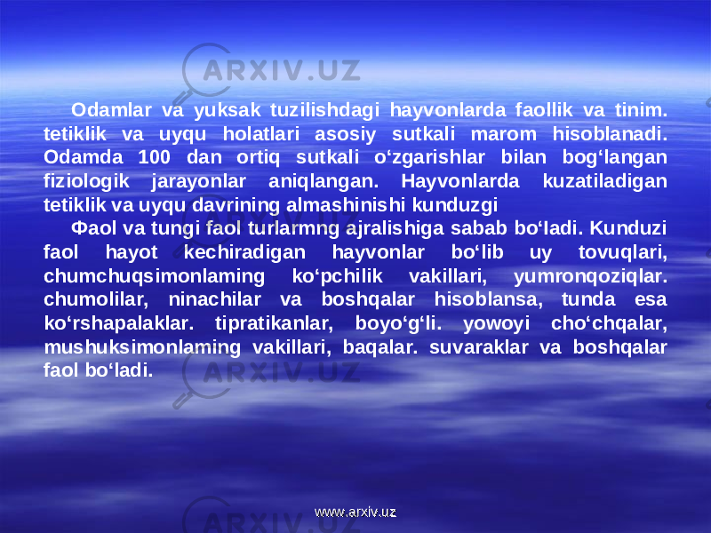 Odamlar va yuksak tuzilishdagi hayvonlarda faollik va tinim. tetiklik va uyqu holatlari asosiy sutkali marom hisoblanadi. Odamda 100 dan ortiq sutkali o‘zgarishlar bilan bog‘langan fiziologik jarayonlar aniqlangan. Hayvonlarda kuzatiladigan tetiklik va uyqu davrining almashinishi kunduzgi Фaol va tungi faol turlarmng ajralishiga sabab bo‘Iadi. Kunduzi faol hayot kechiradigan hayvonlar bo‘lib uy tovuqlari, chumchuqsimonlaming ko‘pchilik vakillari, yumronqoziqlar. chumolilar, ninachilar va boshqalar hisoblansa, tunda esa ko‘rshapalaklar. tipratikanlar, boyo‘g‘li. yowoyi cho‘chqalar, mushuksimonlaming vakillari, baqalar. suvaraklar va boshqalar faol bo‘ladi. www.arxiv.uzwww.arxiv.uz 