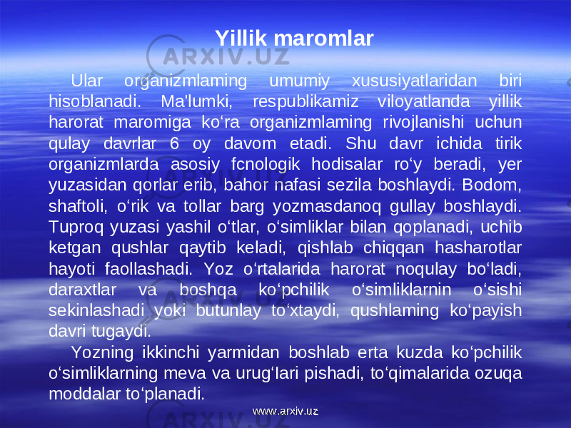 Yillik maromlar Ular organizmlaming umumiy xususiyatlaridan biri hisoblanadi. Ma&#39;lumki, respublikamiz viloyatlanda yillik harorat maromiga ko‘ra organizmlaming rivojlanishi uchun qulay davrlar 6 oy davom etadi. Shu davr ichida tirik organizmlarda asosiy fcnologik hodisalar ro‘y beradi, yer yuzasidan qorlar erib, bahor nafasi sezila boshlaydi. Bodom, shaftoli, o‘rik va tollar barg yozmasdanoq gullay boshlaydi. Tuproq yuzasi yashil o‘tlar, o‘simliklar bilan qoplanadi, uchib ketgan qushlar qaytib keladi, qishlab chiqqan hasharotlar hayoti faollashadi. Yoz o‘rtalarida harorat noqulay bo‘ladi, daraxtlar va boshqa ko‘pchilik o‘simliklarnin o‘sishi sekinlashadi yoki butunlay to‘xtaydi, qushlaming ko‘payish davri tugaydi. Yozning ikkinchi yarmidan boshlab erta kuzda ko‘pchilik o‘simliklarning meva va urug‘Iari pishadi, to‘qimalarida ozuqa moddalar to‘planadi. www.arxiv.uzwww.arxiv.uz 