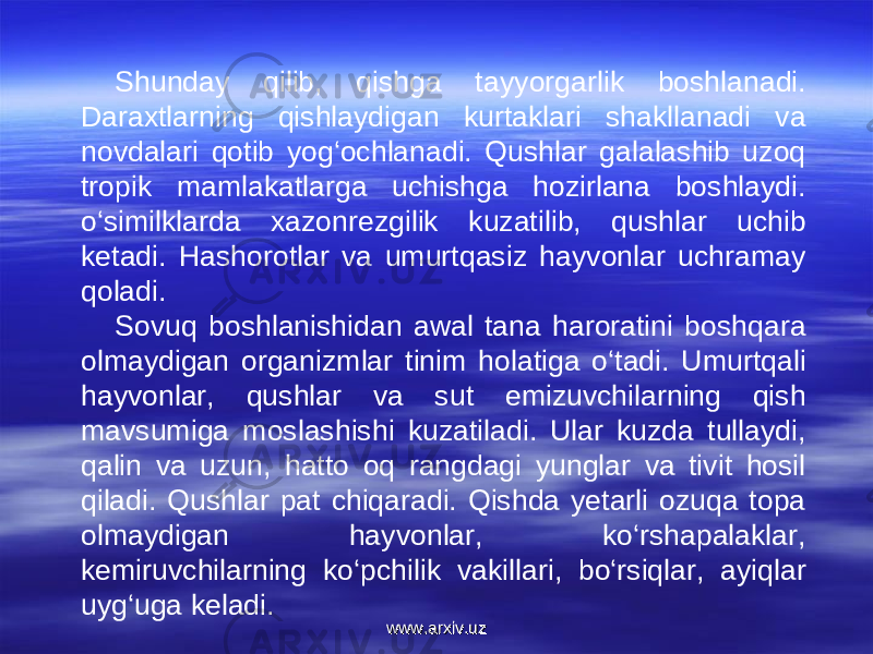 Shunday qilib, qishga ta yy orgarlik boshlanadi. Daraxtlarning qishlaydigan kurtaklari shakllanadi va novdalari qotib yog‘ochlanadi. Qushlar galalashib uzoq tropik mamlakatlarga uchishga hozirlana boshlaydi. o‘similklarda xazonrezgilik kuzatilib, qushlar uchib ketadi. Hashorotlar va umurtqasiz hayvonlar uchramay qoladi. Sovuq boshlanishidan awal tana haroratini boshqara olmaydigan organizmlar tinim holatiga o‘tadi. Umurtqali hayvonlar, qushlar va sut emizuvchilarning qish mavsumiga moslashishi kuzatiladi. Ular kuzda tullaydi, qalin va uzun, hatto oq rangdagi yunglar va tivit hosil qiladi. Qushlar pat chiqaradi. Qishda yetarli ozuqa topa olmaydigan hayvonlar, ko‘rshapalaklar, kemiruvchilarning ko‘pchilik vakillari, bo‘rsiqlar, ayiqlar uyg‘uga keladi. www.arxiv.uzwww.arxiv.uz 