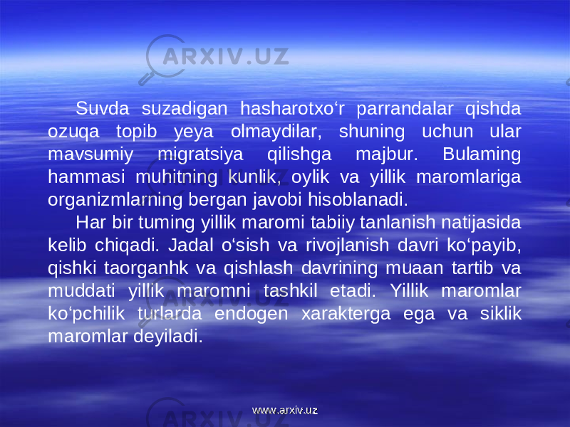 Suvda suzadigan hasharotxo‘r parrandalar qishda ozuqa topib yeya olmaydilar, shuning uchun ular mavsumiy migratsiya qilishga majbur. Bulaming hammasi muhitning kunlik, oylik va yillik maromlariga organizmlarning bergan javobi hisoblanadi. Har bir tuming yillik maromi tabiiy tanlanish natijasida kelib chiqadi. Jadal o‘sish va rivojlanish davri ko‘payib, qishki taorganhk va qishlash davrining muaan tartib va muddati yillik maromni tashkil etadi. Yillik maromlar ko‘pchilik turlarda endogen xarakterga ega va siklik maromlar deyiladi. www.arxiv.uzwww.arxiv.uz 