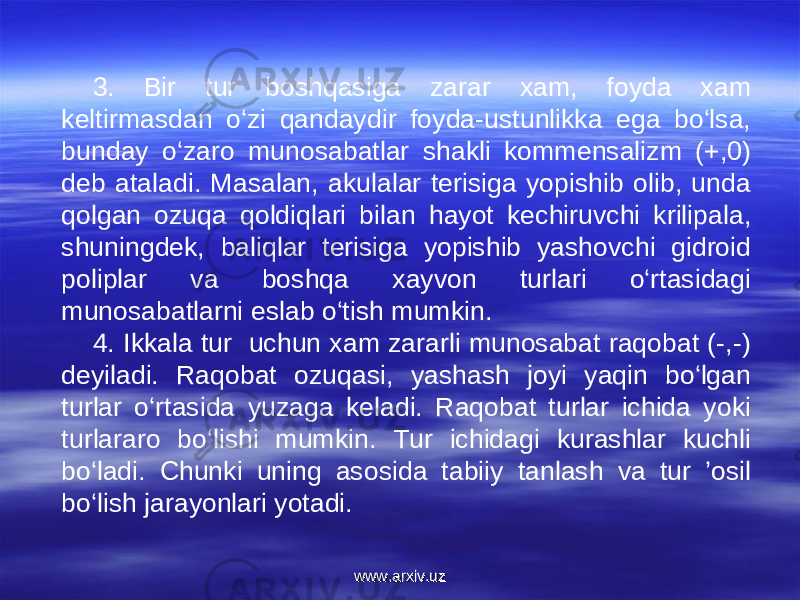 3. Bir tur boshqasiga zarar xam, foyda xam keltirmasdan o‘zi qandaydir foyda-ustunlikka ega bo‘lsa, bunday o‘zaro munosabatlar shakli kommensalizm (+,0) deb ataladi. Masalan, akulalar terisiga yopishib olib, unda qolgan ozuqa qoldiqlari bilan hayot kechiruvchi krilipala, shuningdek, baliqlar terisiga yopishib yashovchi gidroid poliplar va boshqa xayvon turlari o‘rtasidagi munosabatlarni eslab o‘tish mumkin. 4. Ikkala tur uchun xam zararli munosabat raqobat (-,-) deyiladi. Raqobat ozuqasi, yashash joyi yaqin bo‘lgan turlar o‘rtasida yuzaga keladi. Raqobat turlar ichida yoki turlararo bo‘lishi mumkin. Tur ichidagi kurashlar kuchli bo‘ladi. Chunki uning asosida tabiiy tanlash va tur ’osil bo‘lish jarayonlari yotadi. www.arxiv.uzwww.arxiv.uz 