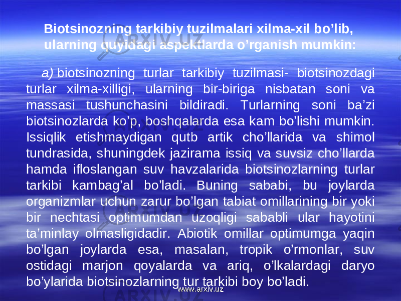 Biotsinozning tarkibiy tuzilmalari xilma-xil bo’lib, ularning quyidagi aspektlarda o’rganish mumkin: a)  biotsinozning turlar tarkibiy tuzilmasi- biotsinozdagi turlar xilma-xilligi, ularning bir-biriga nisbatan soni va massasi tushunchasini bildiradi. Turlarning soni ba’zi biotsinozlarda ko’p, boshqalarda esa kam bo’lishi mumkin. Issiqlik etishmaydigan qutb artik cho’llarida va shimol tundrasida, shuningdek jazirama issiq va suvsiz cho’llarda hamda ifloslangan suv havzalarida biotsinozlarning turlar tarkibi kambag’al bo’ladi. Buning sababi, bu joylarda organizmlar uchun zarur bo’lgan tabiat omillarining bir yoki bir nechtasi optimumdan uzoqligi sababli ular hayotini ta’minlay olmasligidadir. Abiotik omillar optimumga yaqin bo’lgan joylarda esa, masalan, tropik o’rmonlar, suv ostidagi marjon qoyalarda va ariq, o’lkalardagi daryo bo’ylarida biotsinozlarning tur tarkibi boy bo’ladi. www.arxiv.uzwww.arxiv.uz 