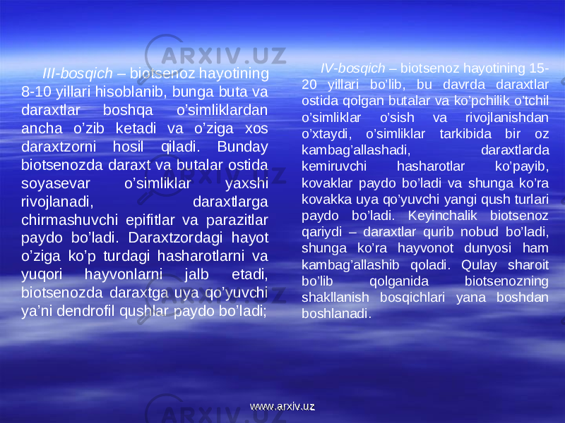 III-bosqich –  biotsenoz hayotining 8-10 yillari hisoblanib, bunga buta va daraxtlar boshqa o’simliklardan ancha o’zib ketadi va o’ziga xos daraxtzorni hosil qiladi. Bunday biotsenozda daraxt va butalar ostida soyasevar o’simliklar yaxshi rivojlanadi, daraxtlarga chirmashuvchi epifitlar va parazitlar paydo bo’ladi. Daraxtzordagi hayot o’ziga ko’p turdagi hasharotlarni va yuqori hayvonlarni jalb etadi, biotsenozda daraxtga uya qo’yuvchi ya’ni dendrofil qushlar paydo bo’ladi; IV-bosqich  – biotsenoz hayotining 15- 20 yillari bo’lib, bu davrda daraxtlar ostida qolgan butalar va ko’pchilik o’tchil o’simliklar o’sish va rivojlanishdan o’xtaydi, o’simliklar tarkibida bir oz kambag’allashadi, daraxtlarda kemiruvchi hasharotlar ko’payib, kovaklar paydo bo’ladi va shunga ko’ra kovakka uya qo’yuvchi yangi qush turlari paydo bo’ladi. Keyinchalik biotsenoz qariydi – daraxtlar qurib nobud bo’ladi, shunga ko’ra hayvonot dunyosi ham kambag’allashib qoladi. Qulay sharoit bo’lib qolganida biotsenozning shakllanish bosqichlari yana boshdan boshlanadi.  www.arxiv.uzwww.arxiv.uz 