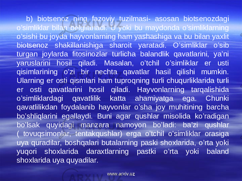 b) biotsenoz ning fazoviy tuzilmasi- asosan biotsenozdagi o’simliklar bilan belgilanadi. U yoki bu maydonda o’simliklarning o’sishi bu joyda hayvonlarning ham yashashiga va bu bilan yaxlit biotsenoz shakillanishiga sharoit yaratadi. O’simliklar o’sib turgan joylarda fitosinozlar turlicha balandlik qavatlarini, ya’ni yaruslarini hosil qiladi. Masalan, o’tchil o’simliklar er usti qisimlarining o’zi bir nechta qavatlar hasil qilishi mumkin. Ularning er osti qismlari ham tuproqning turli chuqurliklarida turli er osti qavatlarini hosil qiladi. Hayvonlarning tarqalishida o’simliklardagi qavatlilik katta ahamiyatga ega. Chunki qavatlilikdan foydalanib hayvonlar o’sha joy muhitining barcha bo’shliqlarini egallaydi. Buni agar qushlar misolida ko’radigan bo’lsak quyidagi manzara namoyon bo’ladi: ba’zi qushlar ( tovuqsimonlar, tentakqushlar) erga o’tchil o’simliklar orasiga uya quradilar, boshqalari butalarning paski shoxlarida, o’rta yoki yuqori shoxlarida daraxtlarning pastki o’rta yoki baland shoxlarida uya quyadilar.  www.arxiv.uzwww.arxiv.uz 