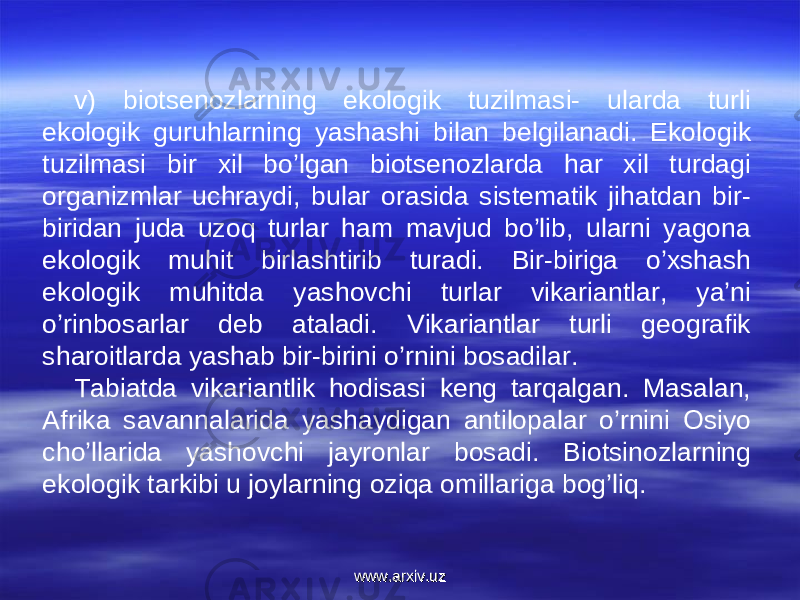 v) biotsenozlarning ekologik tuzilmasi- ularda turli ekologik guruhlarning yashashi bilan belgilanadi. Ekologik tuzilmasi bir xil bo’lgan biotsenozlarda har xil turdagi organizmlar uchraydi, bular orasida sistematik jihatdan bir- biridan juda uzoq turlar ham mavjud bo’lib, ularni yagona ekologik muhit birlashtirib turadi. Bir-biriga o’xshash ekologik muhitda yashovchi turlar vikariantlar, ya’ni o’rinbosarlar deb ataladi. Vikariantlar turli geografik sharoitlarda yashab bir-birini o’rnini bosadilar.  Tabiatda vikariantlik hodisasi keng tarqalgan. Masalan, Afrika savannalarida yashaydigan antilopalar o’rnini Osiyo cho’llarida yashovchi jayronlar bosadi. Biotsinozlarning ekologik tarkibi u joylarning oziqa omillariga bog’liq.  www.arxiv.uzwww.arxiv.uz 