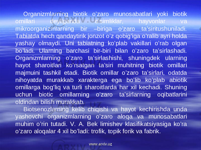 Organizmlarning biotik o’zaro munosabatlari yoki biotik omillari deyilganda o’simliklar, hayvonlar va mikroorganizmlarning bir –biriga o’zaro ta’siritushuniladi. Tabiatda hech qandaytirik jonzot o’z qobig’iga o’ralib ayri holda yashay olmaydi. Uni tabiatning ko’plab vakillari o’rab olgan bo’ladi. Ularning barchasi bir-biri bilan o’zaro ta’sirlashadi. Organizmlarning o’zaro ta’sirlashishi, shuningdek ularning hayot sharoitlari ko’rsatgan ta’siri muhitning biotik omillari majmuini tashkil etadi. Biotik omillar o’zaro ta’sirlari, odatda nihoyatda murakkab xarakterga ega bo’lib ko’plab abiotik omillarga bog’liq va turli sharoitlarda har xil kechadi. Shuning uchun biotic omillarning o’zaro ta’sirlarning oqibatlarini oldindan bilish murakkab.  Biotsenozlarning kelib chiqishi va hayot kechirishda unda yashovchi organizmlarning o’zaro aloqa va munosabatlari muhim o’rin tutadi. V. A. Bek limishev klasifikatsiyasiga ko’ra o’zaro aloqalar 4 xil bo’ladi: trofik, topik forik va fabrik.  www.arxiv.uzwww.arxiv.uz 