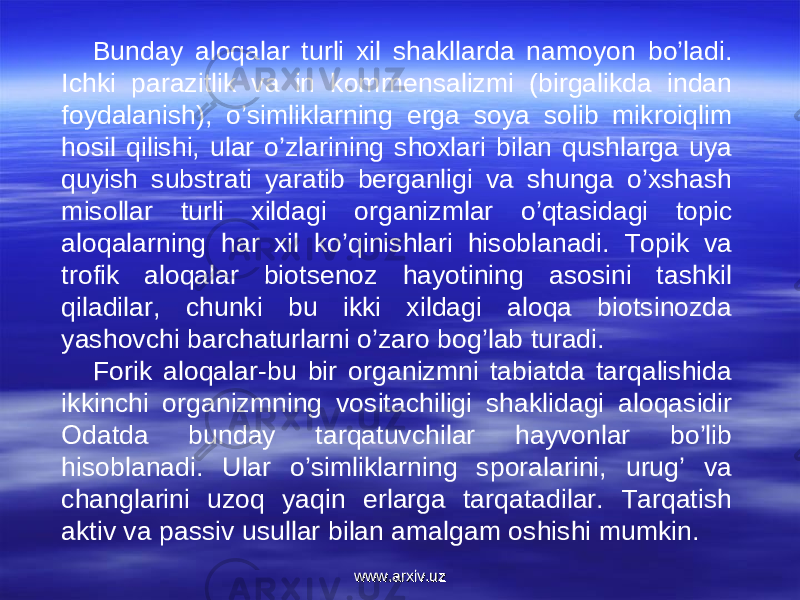 Bunday aloqalar turli xil shakllarda namoyon bo’ladi. Ichki parazitlik va in kommensalizmi (birgalikda indan foydalanish), o’simliklarning erga soya solib mikroiqlim hosil qilishi, ular o’zlarining shoxlari bilan qushlarga uya quyish substrati yaratib berganligi va shunga o’xshash misollar turli xildagi organizmlar o’qtasidagi topic aloqalarning har xil ko’qinishlari hisoblanadi. Topik va trofik aloqalar biotsenoz hayotining asosini tashkil qiladilar, chunki bu ikki xildagi aloqa biotsinozda yashovchi barchaturlarni o’zaro bog’lab turadi.  Forik aloqalar-bu bir organizmni tabiatda tarqalishida ikkinchi organizmning vositachiligi shaklidagi aloqasidir Odatda bunday tarqatuvchilar hayvonlar bo’lib hisoblanadi. Ular o’simliklarning sporalarini, urug’ va changlarini uzoq yaqin erlarga tarqatadilar. Tarqatish aktiv va passiv usullar bilan amalgam oshishi mumkin. www.arxiv.uzwww.arxiv.uz 