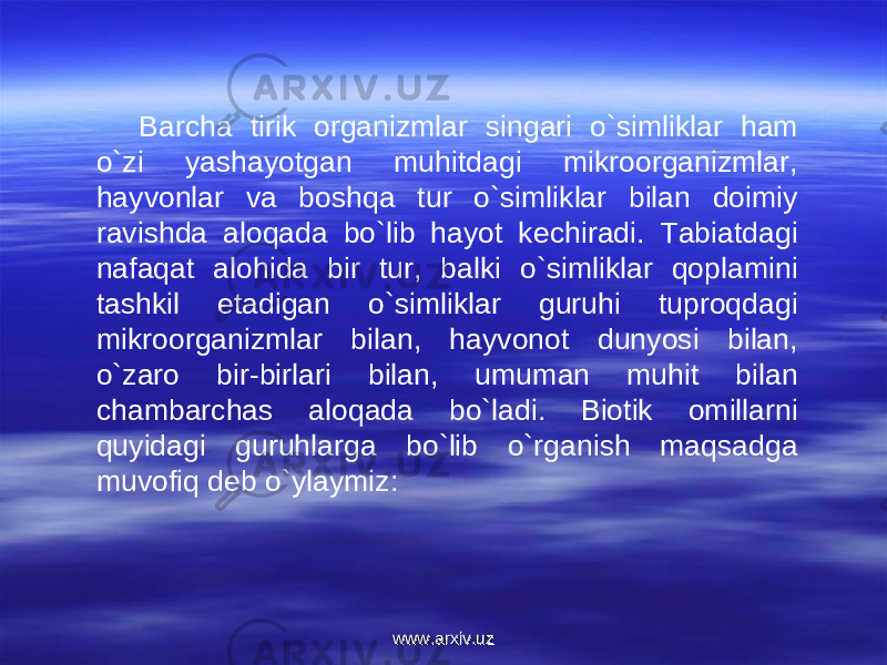 Barcha tirik organizmlar singari o`simliklar ham o`zi yashayotgan muhitdagi mikroorganizmlar, hayvonlar va boshqa tur o`simliklar bilan doimiy ravishda aloqada bo`lib hayot kechiradi. Tabiatdagi nafaqat alohida bir tur, balki o`simliklar qoplamini tashkil etadigan o`simliklar guruhi tuproqdagi mikroorganizmlar bilan, hayvonot dunyosi bilan, o`zaro bir-birlari bilan, umuman muhit bilan chambarchas aloqada bo`ladi. Biotik omillarni quyidagi guruhlarga bo`lib o`rganish maqsadga muvofiq deb o`ylaymiz: www.arxiv.uzwww.arxiv.uz 