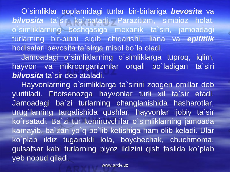 O`simliklar qoplamidagi turlar bir-birlariga bevosita va bilvosita ta`sir ko`rsatadi. Parazitizm, simbioz holat, o`simliklarning boshqasiga mexanik ta`siri, jamoadagi turlarning bir-birini siqib chiqarishi, liana va epifitlik hodisalari bevosita ta`sirga misol bo`la oladi. Jamoadagi o`simliklarning o`simliklarga tuproq, iqlim, hayvon va mikroorganizmlar orqali bo`ladigan ta`siri bilvosita ta`sir deb ataladi. Hayvonlarning o`simliklarga ta`sirini zoogen omillar deb yuritiladi. Fitotsenozga hayvonlar turli xil ta`sir etadi. Jamoadagi ba`zi turlarning changlanishida hasharotlar, urug`larning tarqalishida qushlar, hayvonlar ijobiy ta`sir ko`rsatadi. Ba`zi tur kemiruvchilar o`simliklarning jamoada kamayib, ba`zan yo`q bo`lib ketishiga ham olib keladi. Ular ko`plab ildiz tuganakli lola, boychechak, chuchmoma, gulsafsar kabi turlarning piyoz ildizini qish faslida ko`plab yeb nobud qiladi. www.arxiv.uzwww.arxiv.uz 