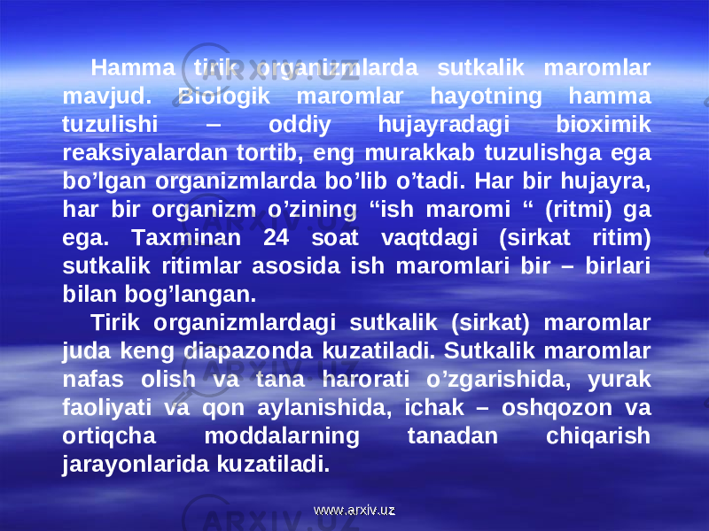 Hamma tirik organizmlarda sutkalik maromlar mavjud. Biologik maromlar hayotning hamma tuzulishi  oddiy hujayradagi bioximik reaksiyalardan tortib, eng murakkab tuzulishga ega bo’lgan organizmlarda bo’lib o’tadi. Har bir hujayra, har bir organizm o’zining “ish maromi “ (ritmi) ga ega. Taxminan 24 soat vaqtdagi (sirkat ritim) sutkalik ritimlar asosida ish maromlari bir – birlari bilan bog’langan. Tirik organizmlardagi sutkalik (sirkat) maromlar juda keng diapazonda kuzatiladi. Sutkalik maromlar nafas olish va tana harorati o’zgarishida, yurak faoliyati va qon aylanishida, ichak – oshqozon va ortiqcha moddalarning tanadan chiqarish jarayonlarida kuzatiladi. www.arxiv.uzwww.arxiv.uz 