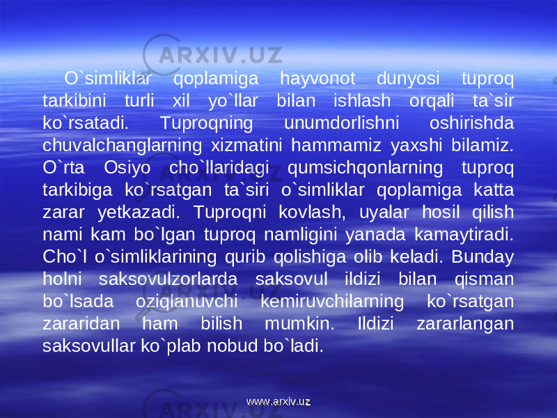 O`simliklar qoplamiga hayvonot dunyosi tuproq tarkibini turli xil yo`llar bilan ishlash orqali ta`sir ko`rsatadi. Tuproqning unumdorlishni oshirishda chuvalchanglarning xizmatini hammamiz yaxshi bilamiz. O`rta Osiyo cho`llaridagi qumsichqonlarning tuproq tarkibiga ko`rsatgan ta`siri o`simliklar qoplamiga katta zarar yetkazadi. Tuproqni kovlash, uyalar hosil qilish nami kam bo`lgan tuproq namligini yanada kamaytiradi. Cho`l o`simliklarining qurib qolishiga olib keladi. Bunday holni saksovulzorlarda saksovul ildizi bilan qisman bo`lsada oziqlanuvchi kemiruvchilarning ko`rsatgan zararidan ham bilish mumkin. Ildizi zararlangan saksovullar ko`plab nobud bo`ladi. www.arxiv.uzwww.arxiv.uz 