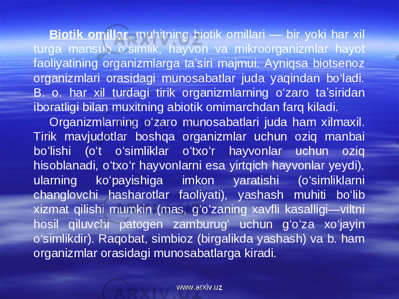 Biotik omillar , muhitning biotik omillari — bir yoki har xil turga mansub oʻsimlik, hayvon va mikroorganizmlar hayot faoliyatining organizmlarga taʼsiri majmui. Ayniqsa biotsenoz organizmlari orasidagi munosabatlar juda yaqindan boʻladi. B. o. har xil turdagi tirik organizmlarning oʻzaro taʼsiridan iboratligi bilan muxitning abiotik omimarchdan farq kiladi. Organizmlarning oʻzaro munosabatlari juda ham xilmaxil. Tirik mavjudotlar boshqa organizmlar uchun oziq manbai boʻlishi (oʻt oʻsimliklar oʻtxoʻr hayvonlar uchun oziq hisoblanadi, oʻtxoʻr hayvonlarni esa yirtqich hayvonlar yeydi), ularning koʻpayishiga imkon yaratishi (oʻsimliklarni changlovchi hasharotlar faoliyati), yashash muhiti boʻlib xizmat qilishi mumkin (mas, gʻoʻzaning xavfli kasalligi—viltni hosil qiluvchi patogen zamburugʻ uchun gʻoʻza xoʻjayin oʻsimlikdir). Raqobat, simbioz (birgalikda yashash) va b. ham organizmlar orasidagi munosabatlarga kiradi. www.arxiv.uzwww.arxiv.uz 