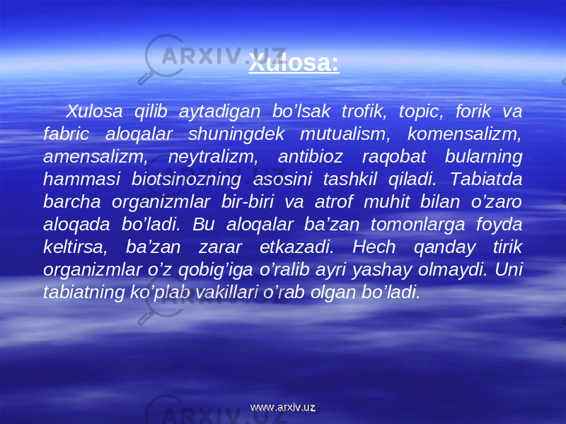 Xulosa: Xulosa qilib aytadigan bo’lsak trofik, topic, forik va fabric aloqalar shuningdek mutualism, komensalizm, amensalizm, neytralizm, antibioz raqobat bularning hammasi biotsinozning asosini tashkil qiladi. Tabiatda barcha organizmlar bir-biri va atrof muhit bilan o’zaro aloqada bo’ladi. Bu aloqalar ba’zan tomonlarga foyda keltirsa, ba’zan zarar etkazadi. Hech qanday tirik organizmlar o’z qobig’iga o’ralib ayri yashay olmaydi. Uni tabiatning ko’plab vakillari o’rab olgan bo’ladi.   www.arxiv.uzwww.arxiv.uz 