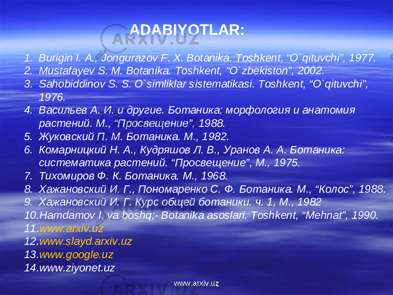 ADABIYOTLAR: 1. Burigin I. A., Jongurazov F. X. Botanika. Toshkent, “O`qituvchi”, 1977. 2. Mustafayev S. M. Botanika. Toshkent, “O`zbekiston”, 2002. 3. Sahobiddinov S. S. O`simliklar sistematikasi. Toshkent, “O`qituvchi”, 1976. 4. Васильев А . И . и другие . Ботаника : морфология и анатомия растений . М ., “ Просвещение ”, 1988 . 5. Жуковский П . М . Ботаника . М ., 1982. 6. Комарницкий Н. А., Кудряшов Л. В., Уранов А. А. Ботаника: систематика растений. “Просвещение”, М., 1975. 7. Тихомиров Ф . К . Ботаника . М ., 1968. 8. Х а жановский И. Г., Пономаренко С . Ф . Ботаника . М ., “ Колос ”, 1988. 9. Хажановский И. Г. Курс общей ботаники . ч . 1, М ., 1982 10. Hamdamov I. va boshq;- Botanika asoslari. Toshkent, “Mehnat”, 1990. 11. www.arxiv.uz 12. www.slayd.arxiv.uz 13. www.google.uz 14. www.ziyonet.uz www.arxiv.uzwww.arxiv.uz 