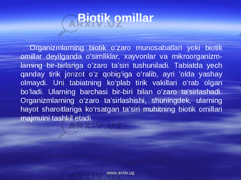 Biotik omillar Organizmlarning biotik o‘zaro munosabatlari yoki biotik omillar deyilganda o‘simliklar, xayvonlar va mikroorganizm- larning bir-birlariga o‘zaro ta’siri tushuniladi. Tabiatda yech qanday tirik jonzot o‘z qobig‘iga o‘ralib, ayri ’olda yashay olmaydi. Uni tabiatning ko‘plab tirik vakillari o‘rab olgan bo‘ladi. Ularning barchasi bir-biri bilan o‘zaro ta’sirlashadi. Organizmlarning o‘zaro ta’sirlashishi, shuningdek, ularning hayot sharoitlariga ko‘rsatgan ta’siri muhitning biotik omillari majmuini tashkil etadi. www.arxiv.uzwww.arxiv.uz 