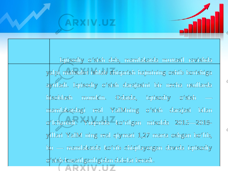 Iqtisodiy o‘sish deb, mamlakatda muttasil ravishda yalpi mahsulot ishlab chiqarish hajmining oshib borishiga aytiladi. Iqtisodiy o‘sish darajasini bir necha usullarda hisoblash mumkin. Odatda, iqtisodiy o‘sish — mamlakatdagi real YaIMning o‘sish darajasi bilan o‘lchanadi. Yuqorida ko‘rilgan misolda 2015—2018- yillari YaIM ning real qiymati 1,27 marta oshgan bo‘lib, bu — mamlakatda ko‘rib chiqilayotgan davrda iqtisodiy o‘sish kuzatilganligidan dalolat beradi. 