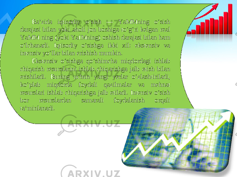 Ba’zida iqtisodiy o‘sish — YaMMning o‘sish darajasi bilan yoki aholi jon boshiga to‘g‘ri kelgan real YaMM ning (yoki YaIMning) oshish darajasi bilan ham o‘lchanadi. Iqtisodiy o‘sishga ikki xil: ekstensiv va intensiv yo‘llar bilan erishish mumkin. Ekstensiv o‘sishga qo‘shimcha miqdordagi ishlab chiqarish resurslarini ishlab chiqarishga jalb etish bilan erishiladi. Buning uchun yangi yerlar o‘zlashtiriladi, ko‘plab miqdorda foydali qazilmalar va mehnat resurslari ishlab chiqarishga jalb etiladi. Intensiv o‘sish bor resurslardan samarali foydalanish orqali ta’minlanadi. 