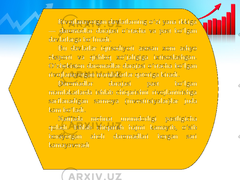 Rivojlanayotgan davlatlarning o‘zi yana ikkiga — daromadlar darajasi o‘rtacha va past bo‘lgan davlatlarga bo‘linadi. Bu davlatlar iqtisodiyoti asosan xom ashyo eksporti va qishloq xo‘jaligiga ixtisoslashgan. O‘zbekiston daromadlar darajasi o‘rtacha bo‘lgan rivojlanayotgan mamlakatlar qatoriga kiradi. Daromadlar darajasi past bo‘lgan mamlakatlarda ishlab chiqarishni rivojlantirishga sarflanadigan sarmoya (investitsiyalar)lar juda kam bo‘ladi. Natijada mehnat unumdorligi pastligicha qoladi. Ishlab chiqarish hajmi kamayib, o‘sib borayotgan aholi daromadlari borgan sari kamayaveradi 