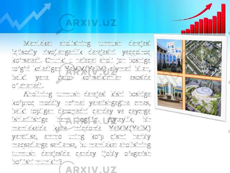 Mamlakat aholisining turmush darajasi iqtisodiy rivojlanganlik darajasini yaqqolroq ko‘rsatadi. Chunki u nafaqat aholi jon boshiga to‘g‘ri keladigan YaMM(YaIM) qiymati bilan, balki yana qator ko‘rsatkichlar asosida o‘lchanadi. Aholining turmush darajasi kishi boshiga ko‘proq moddiy ne’mat yaratishgagina emas, balki topilgan daromadni qanday va qayerga ishlatilishiga ham bog‘liq. Aytaylik, bir mamlakatda katta miqdorda YaMM(YaIM) yaratilsa, ammo uning ko‘p qismi harbiy maqsadlarga sarflansa, bu mamlakat aholisining turmush darajasida qanday ijobiy o‘zgarish bo‘lishi mumkin? 