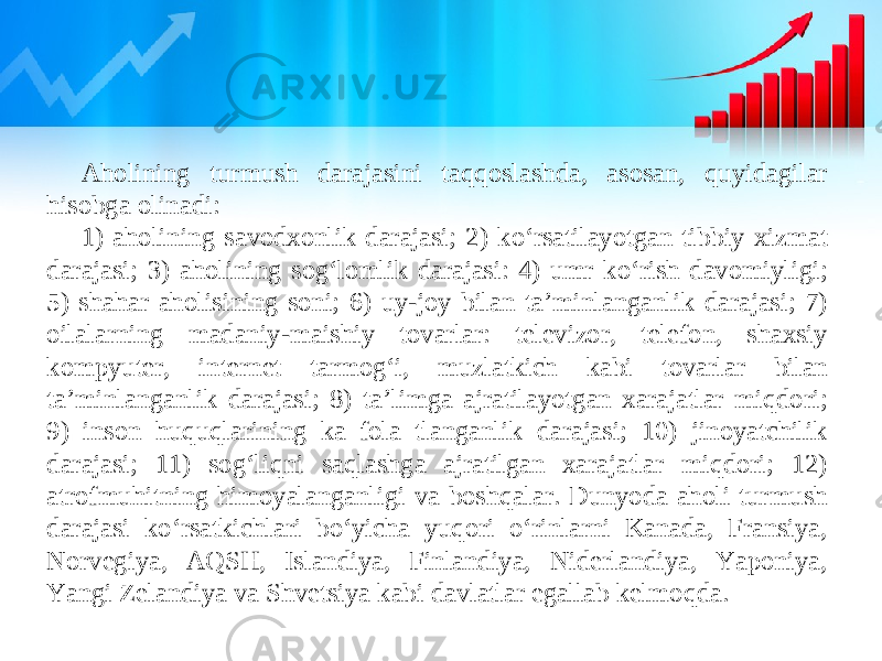 Aholining turmush darajasini taqqoslashda, asosan, quyidagilar hisobga olinadi: 1) aholining savodxonlik darajasi; 2) ko‘rsatilayotgan tibbiy xizmat darajasi; 3) aholining sog‘lomlik darajasi: 4) umr ko‘rish davomiyligi; 5) shahar aholisining soni; 6) uy-joy bilan ta’minlanganlik darajasi; 7) oilalarning madaniy-maishiy tovarlar: televizor, telefon, shaxsiy kompyuter, internet tarmog‘i, muzlatkich kabi tovarlar bilan ta’minlanganlik darajasi; 8) ta’limga ajratilayotgan xarajatlar miqdori; 9) inson huquqlarining ka fola tlanganlik darajasi; 10) jinoyatchilik darajasi; 11) sog‘liqni saqlashga ajratilgan xarajatlar miqdori; 12) atrofmuhitning himoyalanganligi va boshqalar. Dunyoda aholi turmush darajasi ko‘rsatkichlari bo‘yicha yuqori o‘rinlarni Kanada, Fransiya, Norvegiya, AQSH, Islandiya, Finlandiya, Niderlandiya, Yaponiya, Yangi Zelandiya va Shvetsiya kabi davlatlar egallab kelmoqda. 