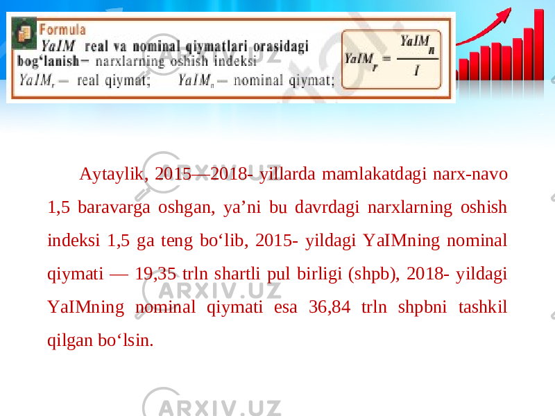 Aytaylik, 2015—2018- yillarda mamlakatdagi narx-navo 1,5 baravarga oshgan, ya’ni bu davrdagi narxlarning oshish indeksi 1,5 ga teng bo‘lib, 2015- yildagi YaIMning nominal qiymati — 19,35 trln shartli pul birligi (shpb), 2018- yildagi YaIMning nominal qiymati esa 36,84 trln shpbni tashkil qilgan bo‘lsin. 