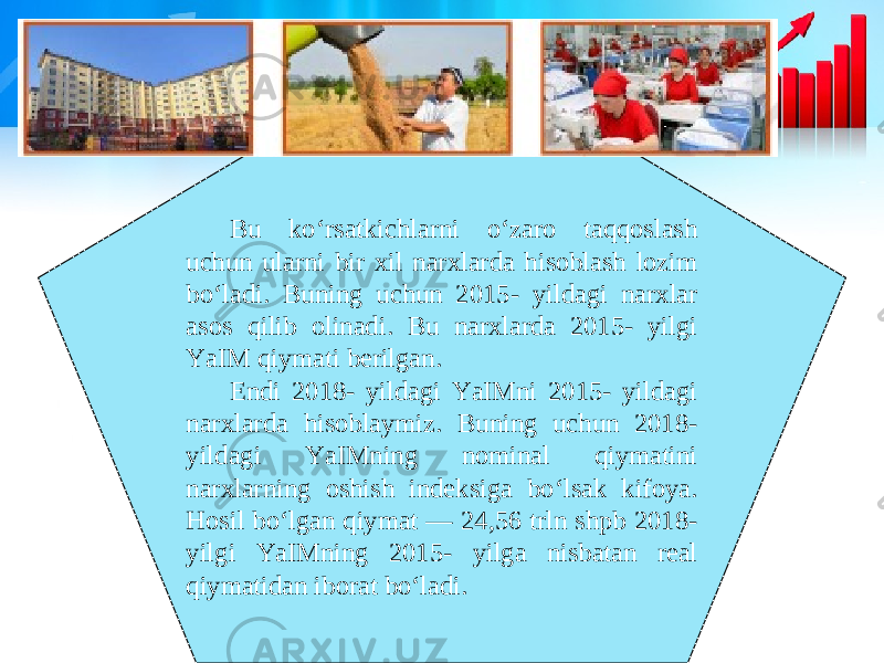 Bu ko‘rsatkichlarni o‘zaro taqqoslash uchun ularni bir xil narxlarda hisoblash lozim bo‘ladi. Buning uchun 2015- yildagi narxlar asos qilib olinadi. Bu narxlarda 2015- yilgi YaIM qiymati berilgan. Endi 2018- yildagi YaIMni 2015- yildagi narxlarda hisoblaymiz. Buning uchun 2018- yildagi YaIMning nominal qiymatini narxlarning oshish indeksiga bo‘lsak kifoya. Hosil bo‘lgan qiymat — 24,56 trln shpb 2018- yilgi YaIMning 2015- yilga nisbatan real qiymatidan iborat bo‘ladi. 