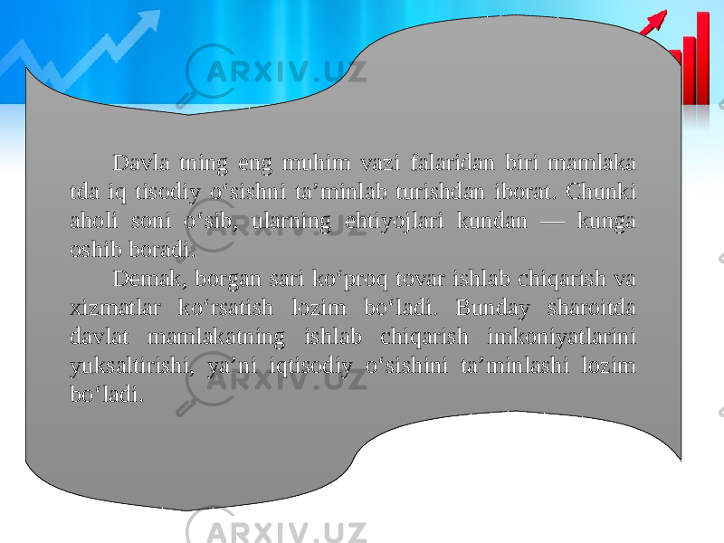 Davla tning eng muhim vazi falaridan biri mamlaka tda iq tisodiy o‘sishni ta’minlab turishdan iborat. Chunki aholi soni o‘sib, ularning ehtiyojlari kundan — kunga oshib boradi. Demak, borgan sari ko‘proq tovar ishlab chiqarish va xizmatlar ko‘rsatish lozim bo‘ladi. Bunday sharoitda davlat mamlakatning ishlab chiqarish imkoniyatlarini yuksaltirishi, ya’ni iqtisodiy o‘sishini ta’minlashi lozim bo‘ladi. 