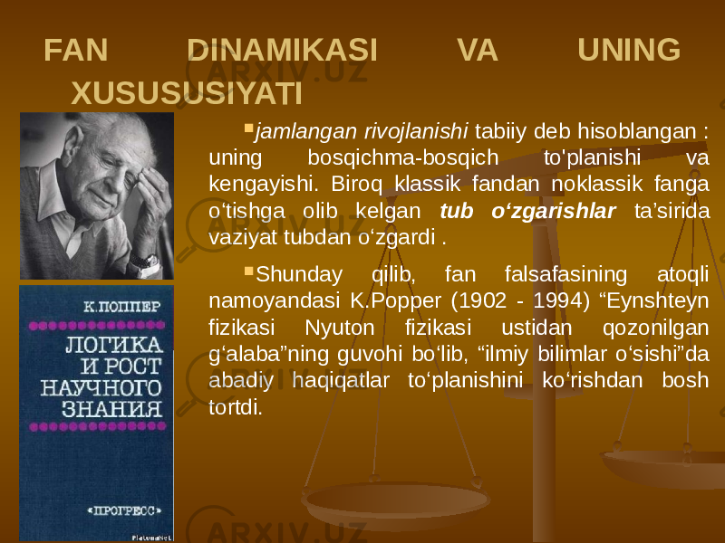 FAN DINAMIKASI VA UNING XUSUSUSIYATI  jamlangan rivojlanishi tabiiy deb hisoblangan : uning bosqichma-bosqich to&#39;planishi va kengayishi. Biroq klassik fandan noklassik fanga o‘tishga olib kelgan tub o‘zgarishlar ta’sirida vaziyat tubdan o‘zgardi .  Shunday qilib, fan falsafasining atoqli namoyandasi K.Popper (1902 - 1994) “Eynshteyn fizikasi Nyuton fizikasi ustidan qozonilgan g‘alaba”ning guvohi bo‘lib, “ilmiy bilimlar o‘sishi”da abadiy haqiqatlar to‘planishini ko‘rishdan bosh tortdi. 