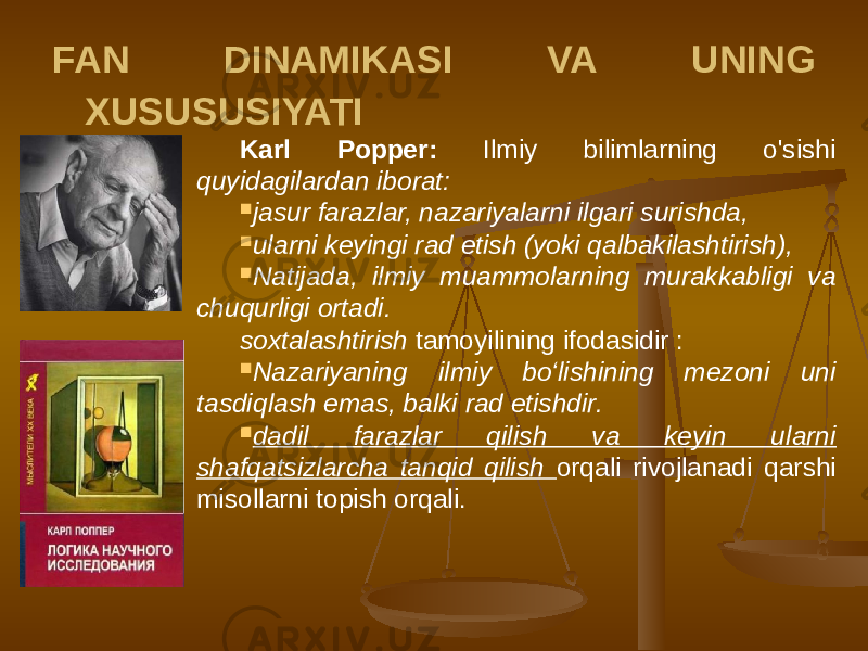 FAN DINAMIKASI VA UNING XUSUSUSIYATI Karl Popper: Ilmiy bilimlarning o&#39;sishi quyidagilardan iborat:  jasur farazlar, nazariyalarni ilgari surishda,  ularni keyingi rad etish (yoki qalbakilashtirish),  Natijada, ilmiy muammolarning murakkabligi va chuqurligi ortadi. soxtalashtirish tamoyilining ifodasidir :  Nazariyaning ilmiy bo‘lishining mezoni uni tasdiqlash emas, balki rad etishdir.  dadil farazlar qilish va keyin ularni shafqatsizlarcha tanqid qilish orqali rivojlanadi qarshi misollarni topish orqali. 