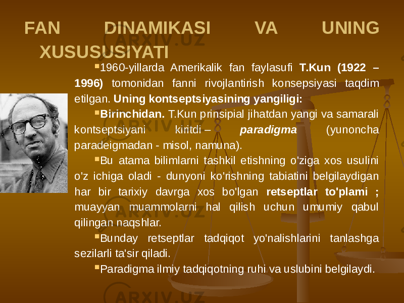 FAN DINAMIKASI VA UNING XUSUSUSIYATI  1960-yillarda Amerikalik fan faylasufi T.Kun (1922 – 1996) tomonidan fanni rivojlantirish konsepsiyasi taqdim etilgan. Uning kontseptsiyasining yangiligi:  Birinchidan. T.Kun prinsipial jihatdan yangi va samarali kontseptsiyani kiritdi – paradigma (yunoncha paradeigmadan - misol, namuna).  Bu atama bilimlarni tashkil etishning o&#39;ziga xos usulini o&#39;z ichiga oladi - dunyoni ko&#39;rishning tabiatini belgilaydigan har bir tarixiy davrga xos bo&#39;lgan retseptlar to&#39;plami ; muayyan muammolarni hal qilish uchun umumiy qabul qilingan naqshlar.  Bunday retseptlar tadqiqot yo&#39;nalishlarini tanlashga sezilarli ta&#39;sir qiladi.  Paradigma ilmiy tadqiqotning ruhi va uslubini belgilaydi. 