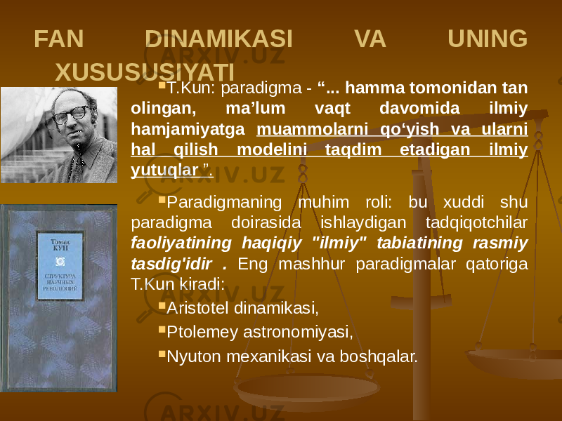 FAN DINAMIKASI VA UNING XUSUSUSIYATI  T.Kun: paradigma - “... hamma tomonidan tan olingan, ma’lum vaqt davomida ilmiy hamjamiyatga muammolarni qo‘yish va ularni hal qilish modelini taqdim etadigan ilmiy yutuqlar ”.  Paradigmaning muhim roli: bu xuddi shu paradigma doirasida ishlaydigan tadqiqotchilar faoliyatining haqiqiy &#34;ilmiy&#34; tabiatining rasmiy tasdig&#39;idir . Eng mashhur paradigmalar qatoriga T.Kun kiradi:  Aristotel dinamikasi,  Ptolemey astronomiyasi,  Nyuton mexanikasi va boshqalar. 