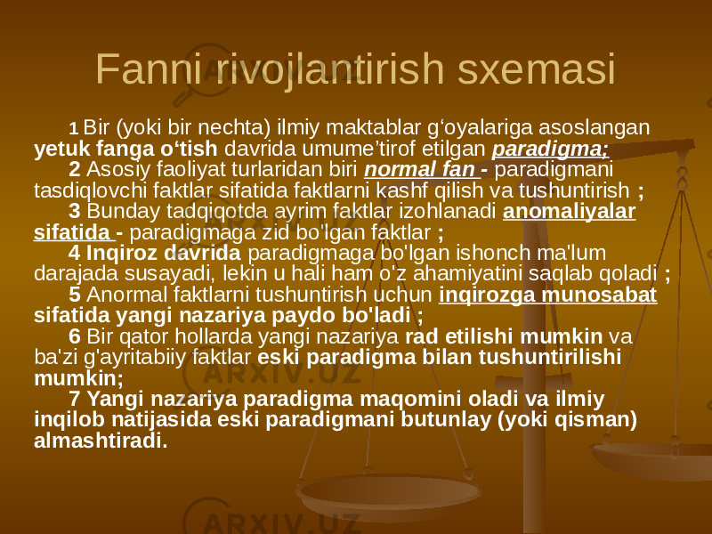 Fanni rivojlantirish sxemasi 1 Bir (yoki bir nechta) ilmiy maktablar g‘oyalariga asoslangan yetuk fanga o‘tish davrida umume’tirof etilgan paradigma; 2 Asosiy faoliyat turlaridan biri normal fan - paradigmani tasdiqlovchi faktlar sifatida faktlarni kashf qilish va tushuntirish ; 3 Bunday tadqiqotda ayrim faktlar izohlanadi anomaliyalar sifatida - paradigmaga zid bo&#39;lgan faktlar ; 4 Inqiroz davrida paradigmaga bo&#39;lgan ishonch ma&#39;lum darajada susayadi, lekin u hali ham o&#39;z ahamiyatini saqlab qoladi ; 5 Anormal faktlarni tushuntirish uchun inqirozga munosabat sifatida yangi nazariya paydo bo&#39;ladi ; 6 Bir qator hollarda yangi nazariya rad etilishi mumkin va ba&#39;zi g&#39;ayritabiiy faktlar eski paradigma bilan tushuntirilishi mumkin; 7 Yangi nazariya paradigma maqomini oladi va ilmiy inqilob natijasida eski paradigmani butunlay (yoki qisman) almashtiradi. 