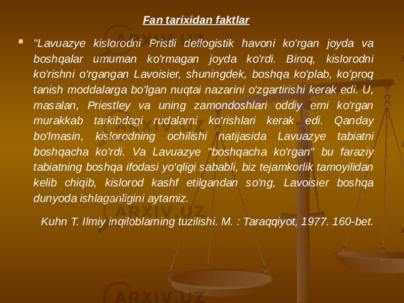 Fan tarixidan faktlar  &#34;Lavuazye kislorodni Pristli deflogistik havoni ko&#39;rgan joyda va boshqalar umuman ko&#39;rmagan joyda ko&#39;rdi. Biroq, kislorodni ko&#39;rishni o&#39;rgangan Lavoisier, shuningdek, boshqa ko&#39;plab, ko&#39;proq tanish moddalarga bo&#39;lgan nuqtai nazarini o&#39;zgartirishi kerak edi. U, masalan, Priestley va uning zamondoshlari oddiy erni ko&#39;rgan murakkab tarkibdagi rudalarni ko&#39;rishlari kerak edi. Qanday bo&#39;lmasin, kislorodning ochilishi natijasida Lavuazye tabiatni boshqacha ko&#39;rdi. Va Lavuazye &#34;boshqacha ko&#39;rgan&#34; bu faraziy tabiatning boshqa ifodasi yo&#39;qligi sababli, biz tejamkorlik tamoyilidan kelib chiqib, kislorod kashf etilgandan so&#39;ng, Lavoisier boshqa dunyoda ishlaganligini aytamiz. Kuhn T. Ilmiy inqiloblarning tuzilishi. M. : Taraqqiyot, 1977. 160-bet. 