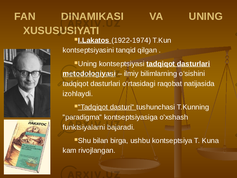 FAN DINAMIKASI VA UNING XUSUSUSIYATI  I.Lakatos (1922-1974) T.Kun kontseptsiyasini tanqid qilgan .  Uning kontseptsiyasi tadqiqot dasturlari metodologiyasi – ilmiy bilimlarning o‘sishini tadqiqot dasturlari o‘rtasidagi raqobat natijasida izohlaydi.  &#34;Tadqiqot dasturi&#34; tushunchasi T.Kunning &#34;paradigma&#34; kontseptsiyasiga o&#39;xshash funktsiyalarni bajaradi.  Shu bilan birga, ushbu kontseptsiya T. Kuna kam rivojlangan. 