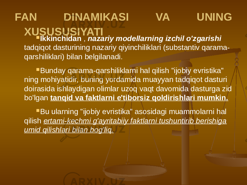 FAN DINAMIKASI VA UNING XUSUSUSIYATI  Ikkinchidan , nazariy modellarning izchil o&#39;zgarishi tadqiqot dasturining nazariy qiyinchiliklari (substantiv qarama- qarshiliklari) bilan belgilanadi.  Bunday qarama-qarshiliklarni hal qilish &#34;ijobiy evristika&#34; ning mohiyatidir, buning yordamida muayyan tadqiqot dasturi doirasida ishlaydigan olimlar uzoq vaqt davomida dasturga zid bo&#39;lgan tanqid va faktlarni e&#39;tiborsiz qoldirishlari mumkin.  Bu ularning &#34;ijobiy evristika&#34; asosidagi muammolarni hal qilish ertami-kechmi g&#39;ayritabiiy faktlarni tushuntirib berishiga umid qilishlari bilan bog&#39;liq. 