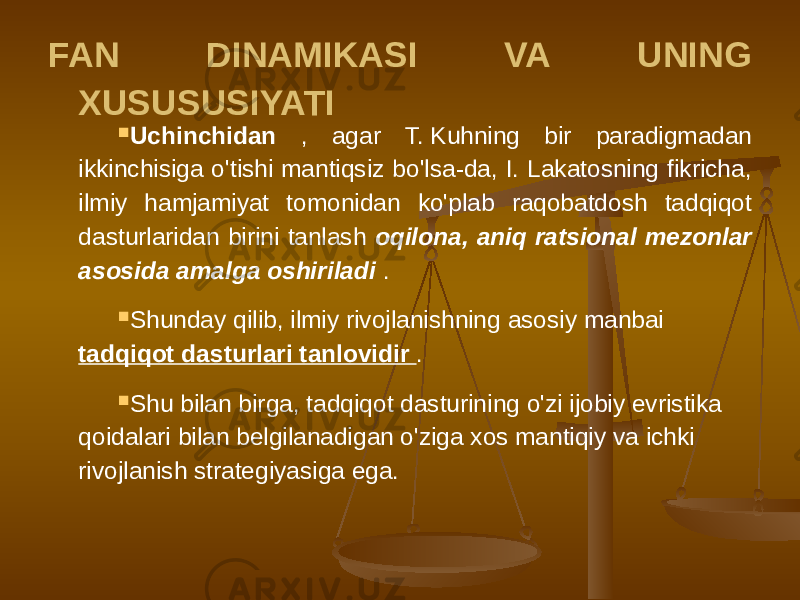 FAN DINAMIKASI VA UNING XUSUSUSIYATI  Uchinchidan , agar T. Kuhning bir paradigmadan ikkinchisiga o&#39;tishi mantiqsiz bo&#39;lsa-da, I. Lakatosning fikricha, ilmiy hamjamiyat tomonidan ko&#39;plab raqobatdosh tadqiqot dasturlaridan birini tanlash oqilona, aniq ratsional mezonlar asosida amalga oshiriladi .  Shunday qilib, ilmiy rivojlanishning asosiy manbai tadqiqot dasturlari tanlovidir .  Shu bilan birga, tadqiqot dasturining o&#39;zi ijobiy evristika qoidalari bilan belgilanadigan o&#39;ziga xos mantiqiy va ichki rivojlanish strategiyasiga ega. 