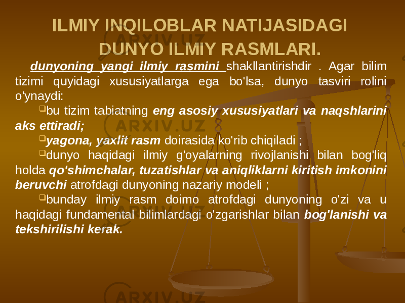 ILMIY INQILOBLAR NATIJASIDAGI DUNYO ILMIY RASMLARI. dunyoning yangi ilmiy rasmini shakllantirishdir . Agar bilim tizimi quyidagi xususiyatlarga ega bo&#39;lsa, dunyo tasviri rolini o&#39;ynaydi:  bu tizim tabiatning eng asosiy xususiyatlari va naqshlarini aks ettiradi;  yagona, yaxlit rasm doirasida ko&#39;rib chiqiladi ;  dunyo haqidagi ilmiy g&#39;oyalarning rivojlanishi bilan bog&#39;liq holda qo&#39;shimchalar, tuzatishlar va aniqliklarni kiritish imkonini beruvchi atrofdagi dunyoning nazariy modeli ;  bunday ilmiy rasm doimo atrofdagi dunyoning o&#39;zi va u haqidagi fundamental bilimlardagi o&#39;zgarishlar bilan bog&#39;lanishi va tekshirilishi kerak. 