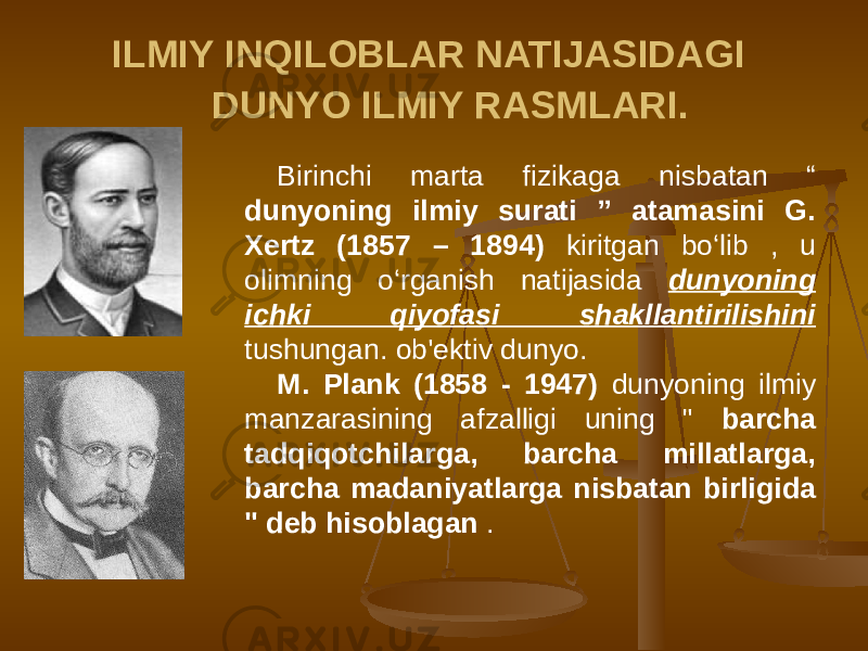 ILMIY INQILOBLAR NATIJASIDAGI DUNYO ILMIY RASMLARI. Birinchi marta fizikaga nisbatan “ dunyoning ilmiy surati ” atamasini G. Xertz (1857 – 1894) kiritgan bo‘lib , u olimning o‘rganish natijasida dunyoning ichki qiyofasi shakllantirilishini tushungan. ob&#39;ektiv dunyo. M. Plank (1858 - 1947) dunyoning ilmiy manzarasining afzalligi uning &#34; barcha tadqiqotchilarga, barcha millatlarga, barcha madaniyatlarga nisbatan birligida &#34; deb hisoblagan . 