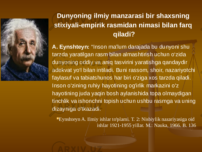 Dunyoning ilmiy manzarasi bir shaxsning stixiyali-empirik rasmidan nimasi bilan farq qiladi? A. Eynshteyn: “Inson ma’lum darajada bu dunyoni shu tarzda yaratilgan rasm bilan almashtirish uchun o‘zida dunyoning oddiy va aniq tasvirini yaratishga qandaydir adekvat yo‘l bilan intiladi. Buni rassom, shoir, nazariyotchi faylasuf va tabiatshunos har biri o&#39;ziga xos tarzda qiladi. Inson o&#39;zining ruhiy hayotining og&#39;irlik markazini o&#39;z hayotining juda yaqin bosh aylanishida topa olmaydigan tinchlik va ishonchni topish uchun ushbu rasmga va uning dizayniga o&#39;tkazadi.  Eynshteyn A. Ilmiy ishlar to&#39;plami. T. 2: Nisbiylik nazariyasiga oid ishlar 1921-1955 yillar. M.: Nauka, 1966. B. 136 